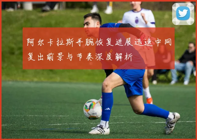 阿尔卡拉斯手腕恢复进展迅速中网复出前景与节奏深度解析