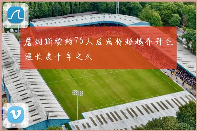 詹姆斯续约76人后或将超越乔丹生涯长度十年之久