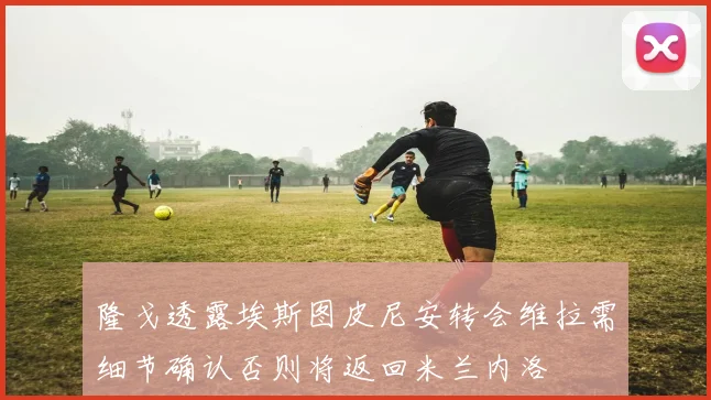 隆戈透露埃斯图皮尼安转会维拉需细节确认否则将返回米兰内洛