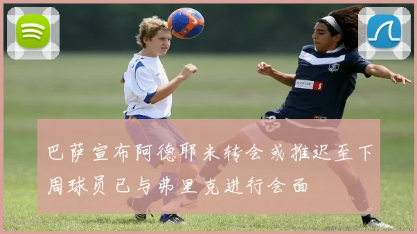 巴萨宣布阿德耶米转会或推迟至下周球员已与弗里克进行会面