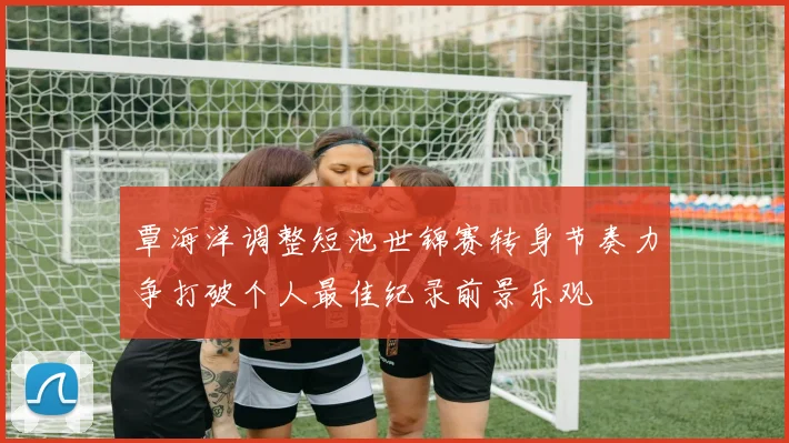 覃海洋调整短池世锦赛转身节奏力争打破个人最佳纪录前景乐观