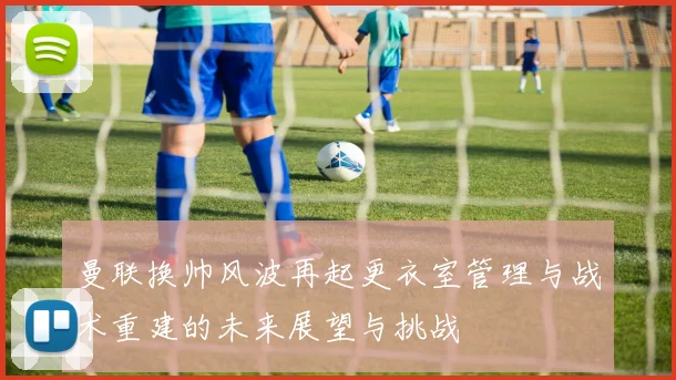 曼联换帅风波再起更衣室管理与战术重建的未来展望与挑战