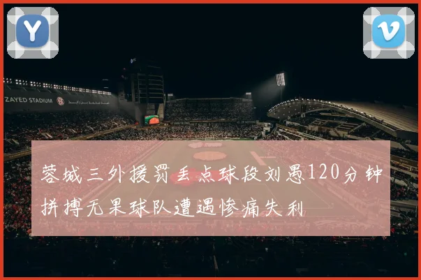 蓉城三外援罚丢点球段刘愚120分钟拼搏无果球队遭遇惨痛失利